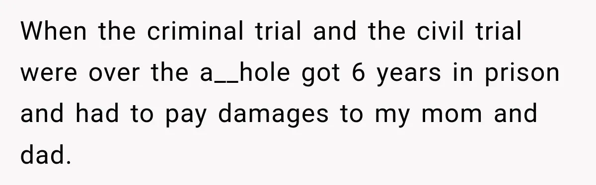 When the criminal trial and the civil trial were over the a__hole got 6 years in prison and had to pay damages to my mom and dad.