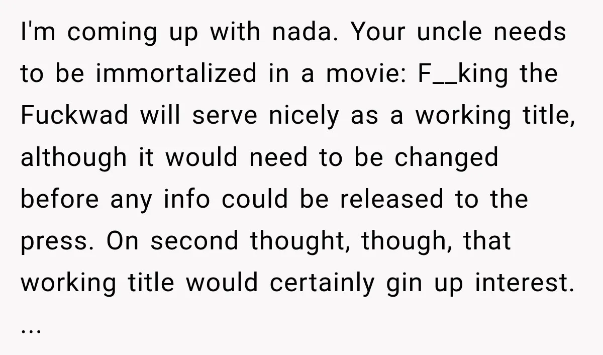 I'm coming up with nada. Your uncle needs to be immortalized in a movie: F__king the Fuckwad will serve nicely as a working title, although it would need to be...