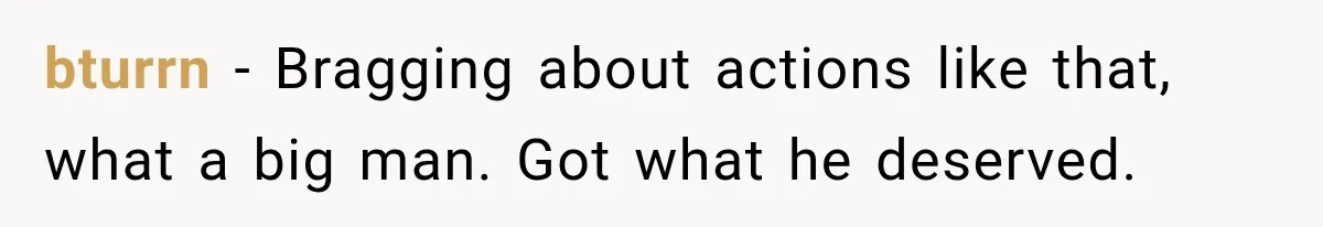 bturrn − Bragging about actions like that, what a big man. Got what he deserved.