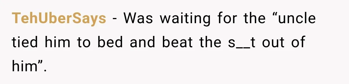 TehUberSays − Was waiting for the “uncle tied him to bed and beat the s__t out of him”.