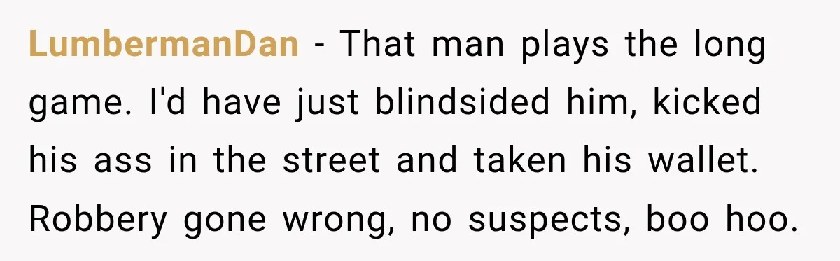 LumbermanDan − That man plays the long game. I'd have just blindsided him, kicked his ass in the street and taken his wallet. Robbery gone wrong, no suspects, boo hoo.