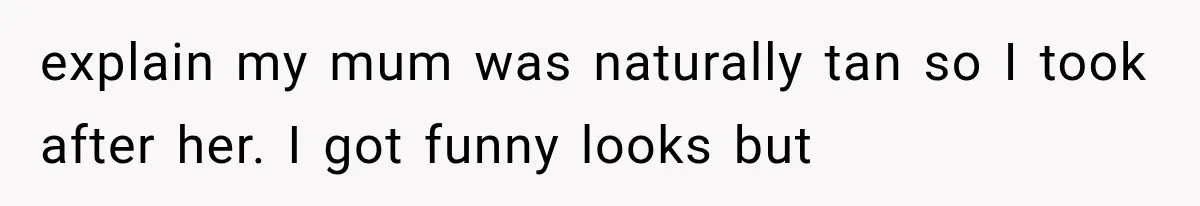 explain my mum was naturally tan so I took after her. I got funny looks but