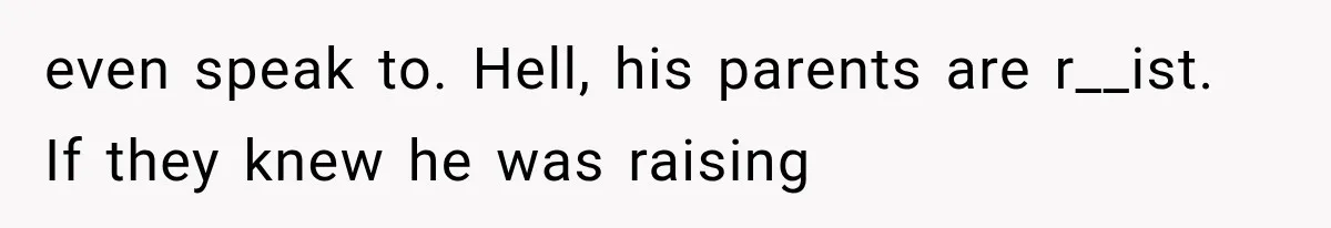 even speak to. Hell, his parents are r__ist. If they knew he was raising