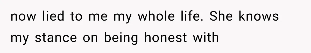 now lied to me my whole life. She knows my stance on being honest with