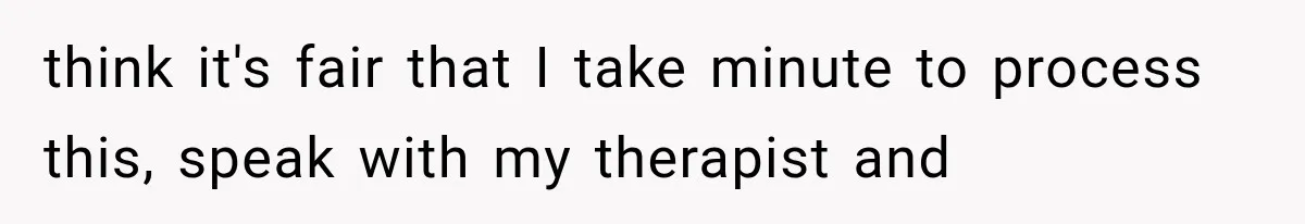 think it's fair that I take minute to process this, speak with my therapist and
