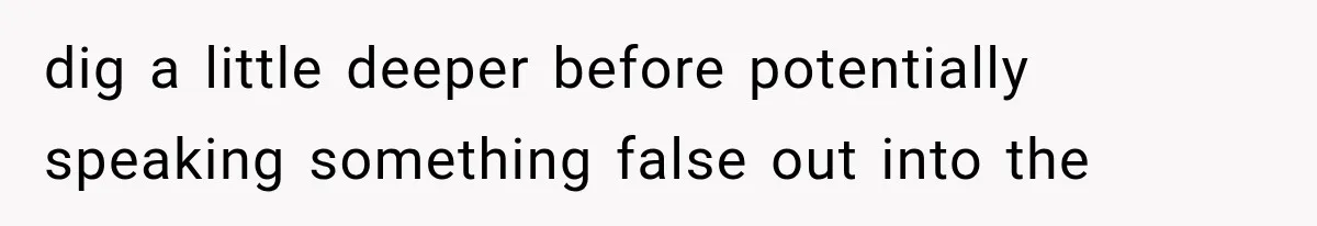 dig a little deeper before potentially speaking something false out into the