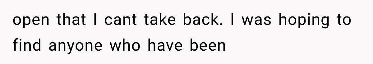 open that I cant take back. I was hoping to find anyone who have been