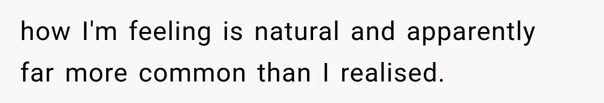 how I'm feeling is natural and apparently far more common than I realised.