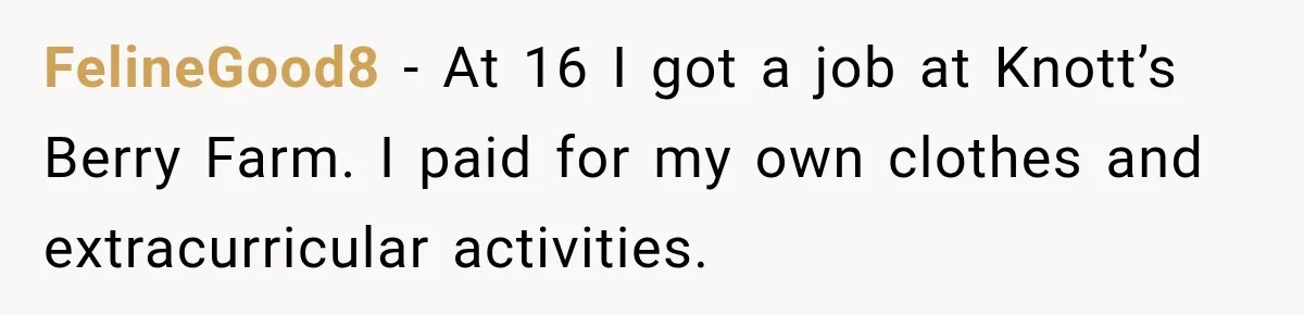 FelineGood8 − At 16 I got a job at Knott’s Berry Farm. I paid for my own clothes and extracurricular activities.