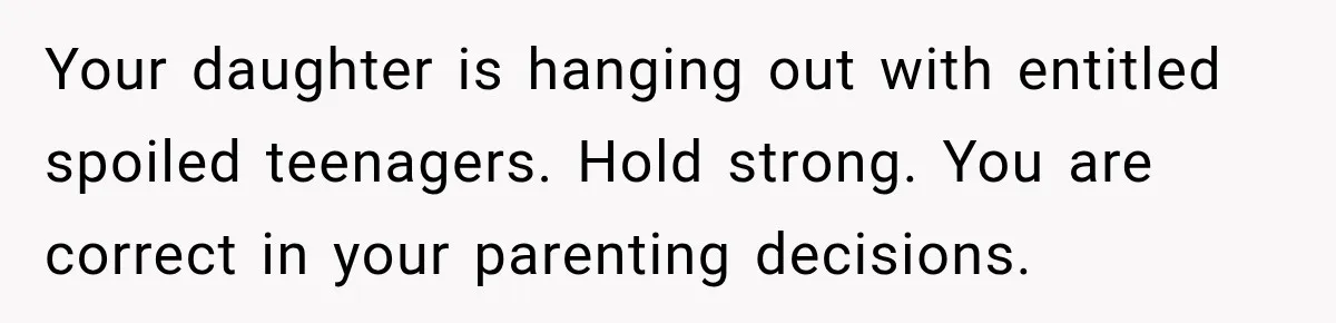 Your daughter is hanging out with entitled spoiled teenagers. Hold strong. You are correct in your parenting decisions.
