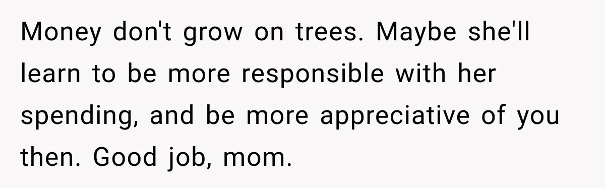 Money don't grow on trees. Maybe she'll learn to be more responsible with her spending, and be more appreciative of you then. Good job, mom.