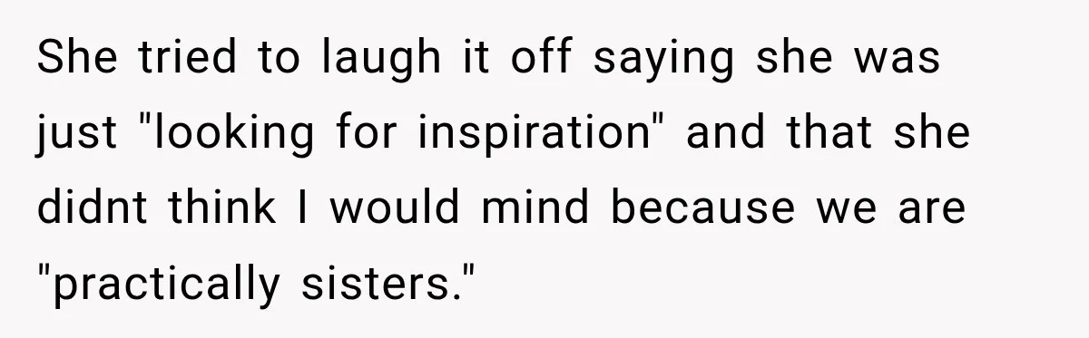She tried to laugh it off saying she was just "looking for inspiration" and that she didnt think I would mind because we are "practically sisters."