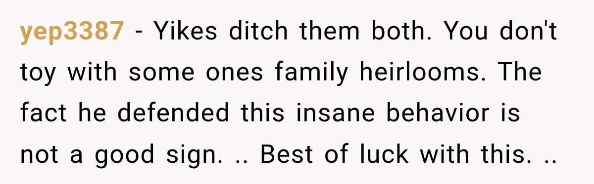 yep3387 − Yikes ditch them both. You don't toy with some ones family heirlooms. The fact he defended this insane behavior is not a good sign. .. Best of luck...