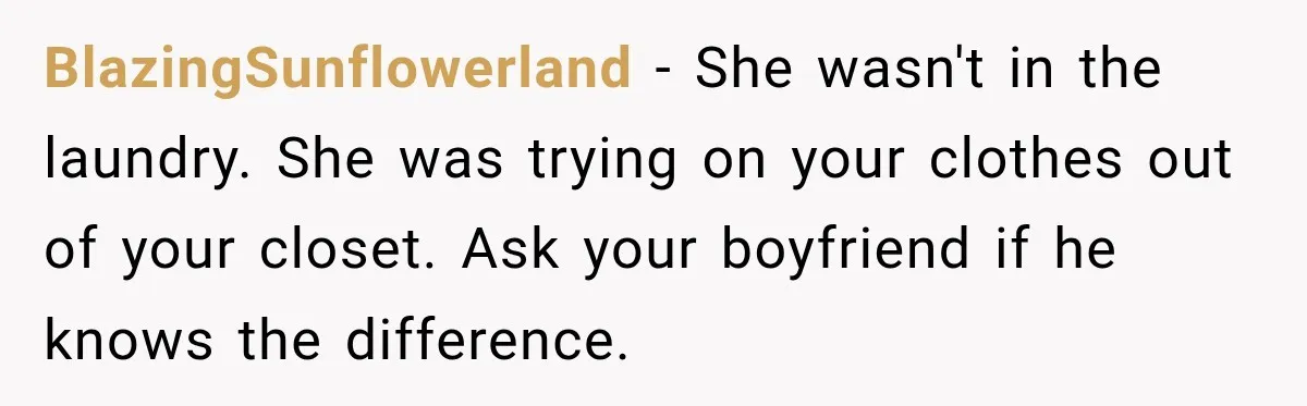 BlazingSunflowerland − She wasn't in the laundry. She was trying on your clothes out of your closet. Ask your boyfriend if he knows the difference.