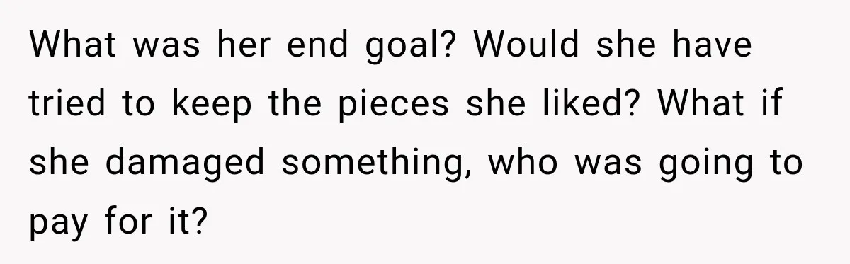 What was her end goal? Would she have tried to keep the pieces she liked? What if she damaged something, who was going to pay for it?