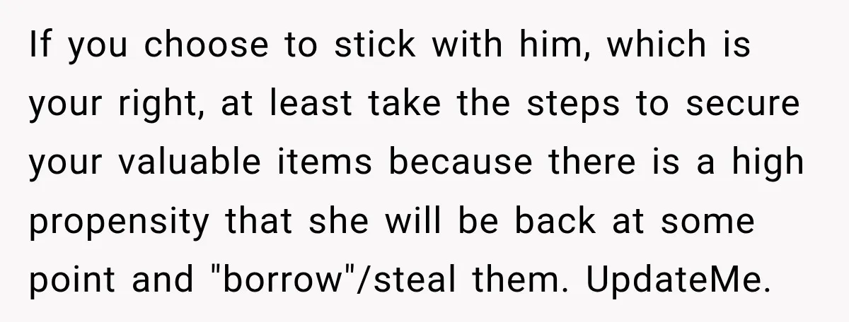 If you choose to stick with him, which is your right, at least take the steps to secure your valuable items because there is a high propensity that she will...