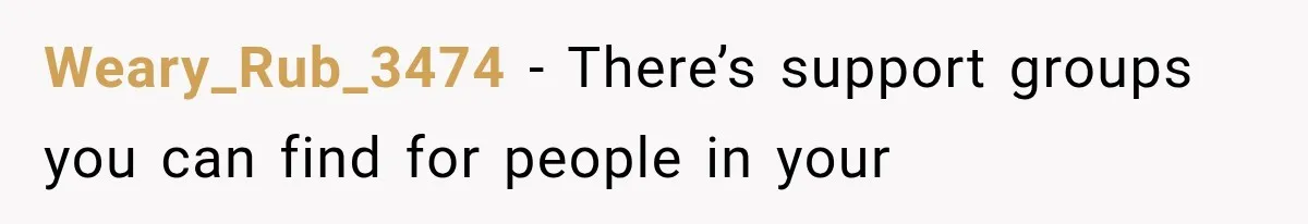 Weary_Rub_3474 − There’s support groups you can find for people in your