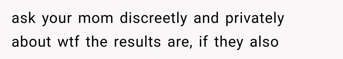 ask your mom discreetly and privately about wtf the results are, if they also