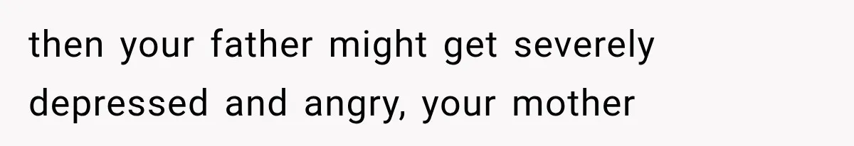 then your father might get severely depressed and angry, your mother