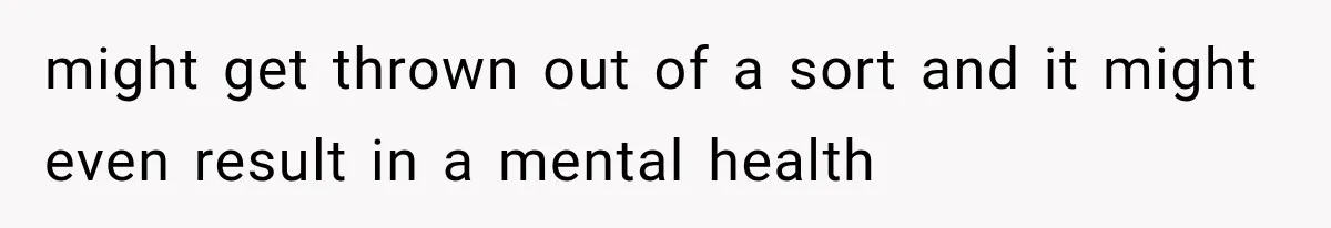 might get thrown out of a sort and it might even result in a mental health