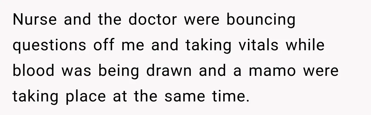 Nurse and the doctor were bouncing questions off me and taking vitals while blood was being drawn and a mamo were taking place at the same time.