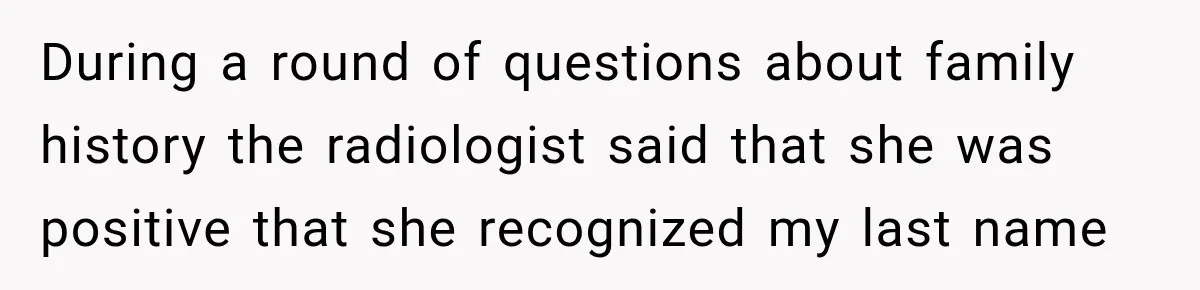 During a round of questions about family history the radiologist said that she was positive that she recognized my last name