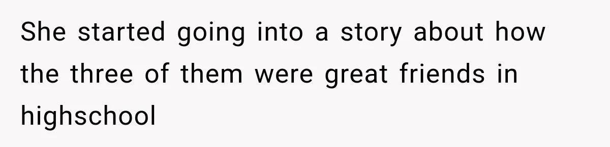 She started going into a story about how the three of them were great friends in highschool