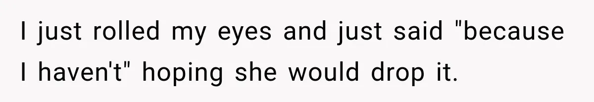 I just rolled my eyes and just said "because I haven't" hoping she would drop it.