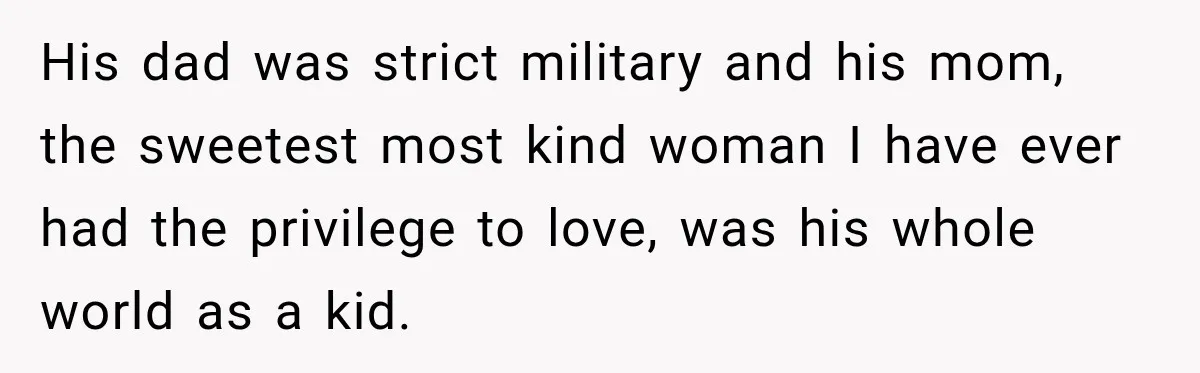 His dad was strict military and his mom, the sweetest most kind woman I have ever had the privilege to love, was his whole world as a kid.