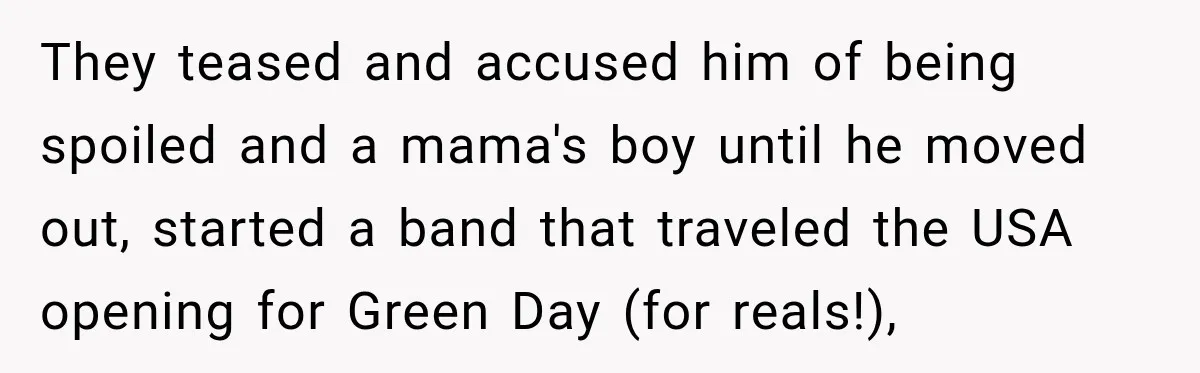 They teased and accused him of being spoiled and a mama's boy until he moved out, started a band that traveled the USA opening for Green Day (for reals!),
