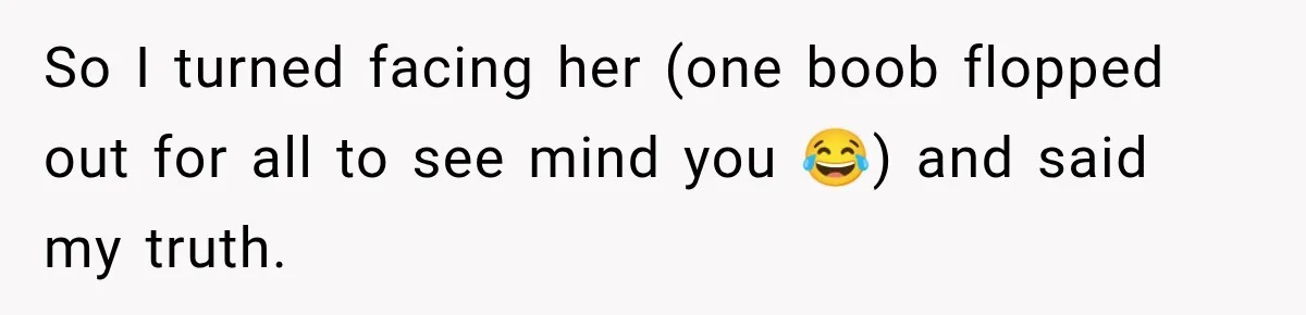So I turned facing her (one boob flopped out for all to see mind you 😂) and said my truth.