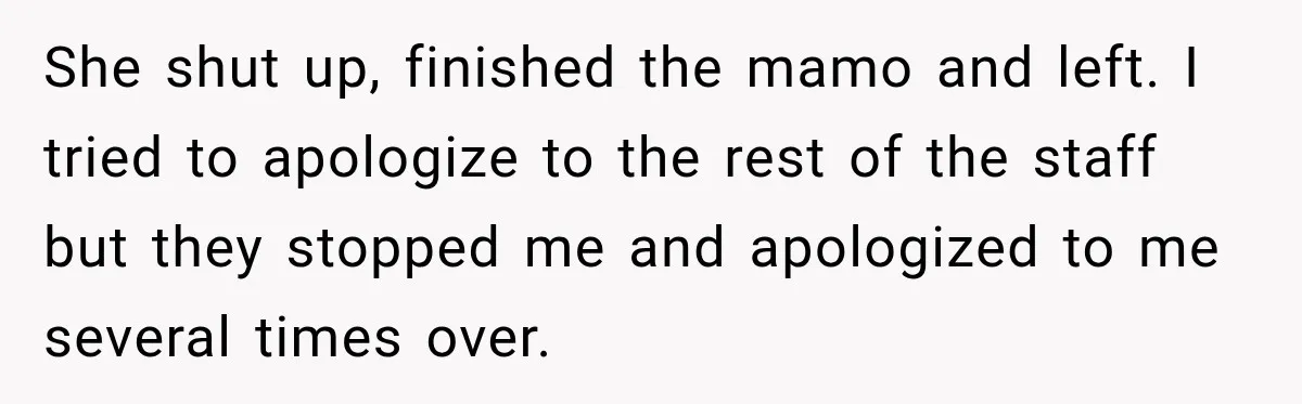 She shut up, finished the mamo and left. I tried to apologize to the rest of the staff but they stopped me and apologized to me several times over.