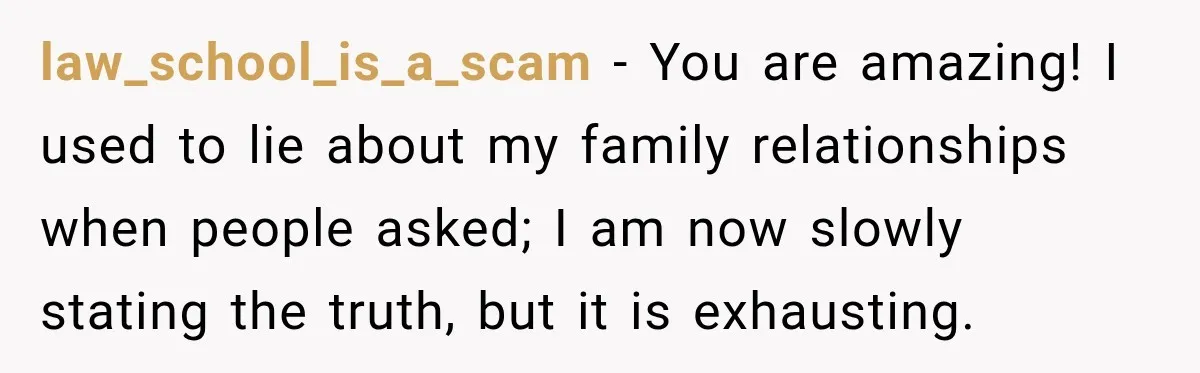 law_school_is_a_scam − You are amazing! I used to lie about my family relationships when people asked; I am now slowly stating the truth, but it is exhausting.