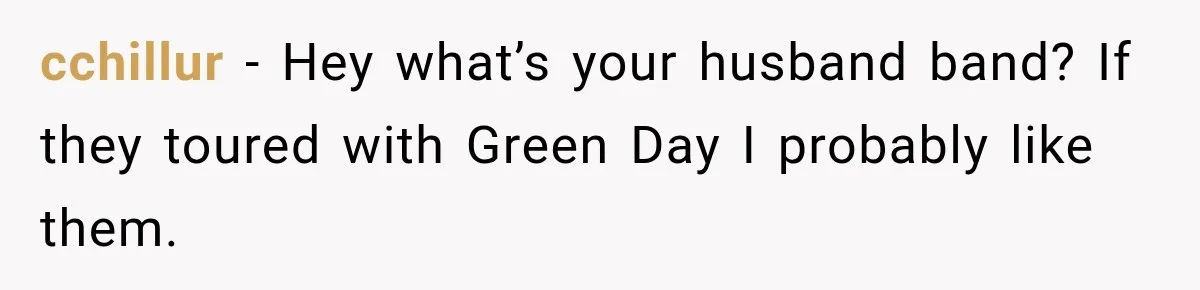 cchillur − Hey what’s your husband band? If they toured with Green Day I probably like them.