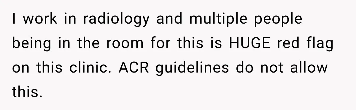 I work in radiology and multiple people being in the room for this is HUGE red flag on this clinic. ACR guidelines do not allow this.