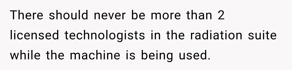 There should never be more than 2 licensed technologists in the radiation suite while the machine is being used.