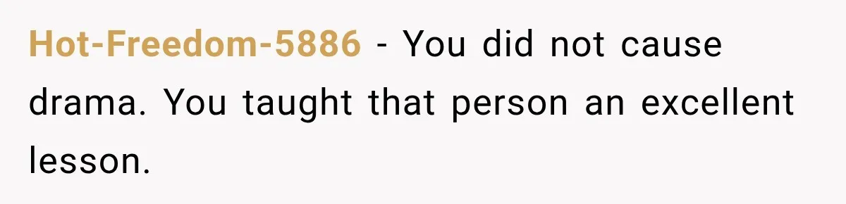Hot-Freedom-5886 − You did not cause drama. You taught that person an excellent lesson.