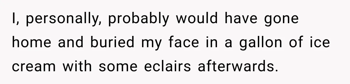 I, personally, probably would have gone home and buried my face in a gallon of ice cream with some eclairs afterwards.