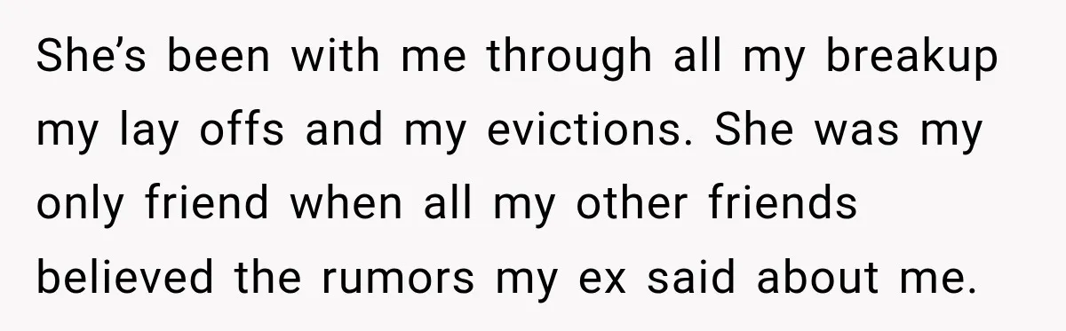 She’s been with me through all my breakup my lay offs and my evictions. She was my only friend when all my other friends believed the rumors my ex said...