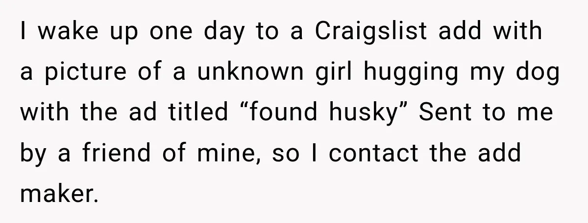 I wake up one day to a Craigslist add with a picture of a unknown girl hugging my dog with the ad titled “found husky” Sent to me by a...