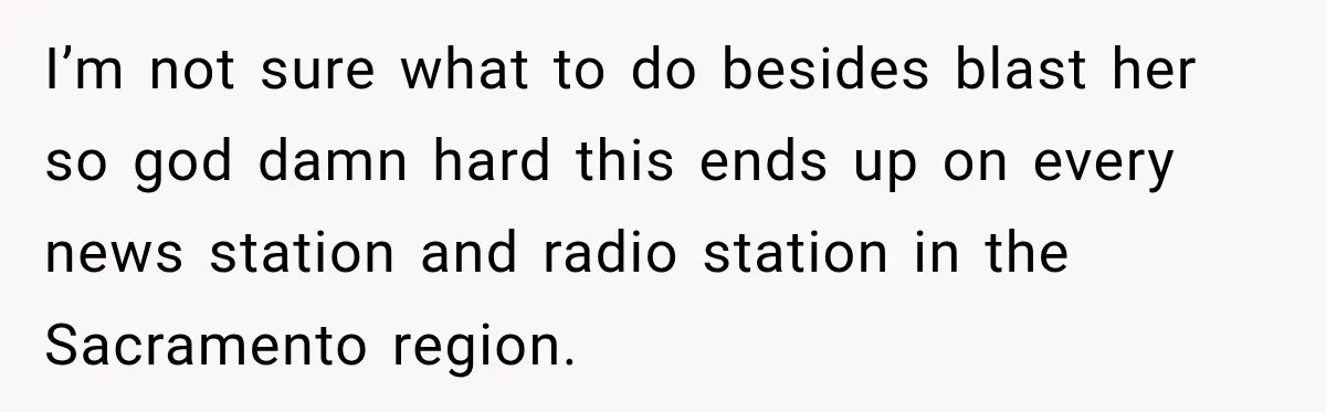 I’m not sure what to do besides blast her so god damn hard this ends up on every news station and radio station in the Sacramento region.