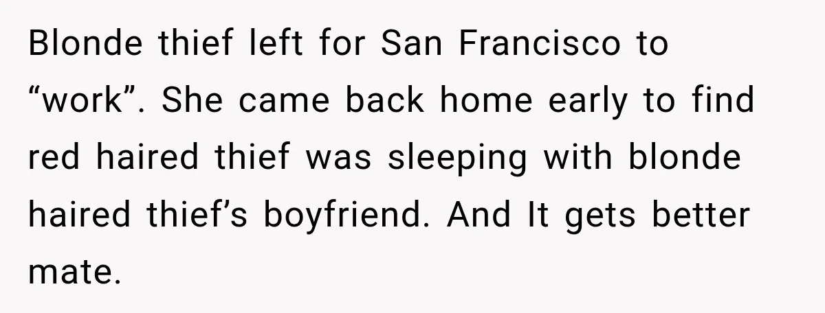 Blonde thief left for San Francisco to “work”. She came back home early to find red haired thief was sleeping with blonde haired thief’s boyfriend. And It gets better mate.