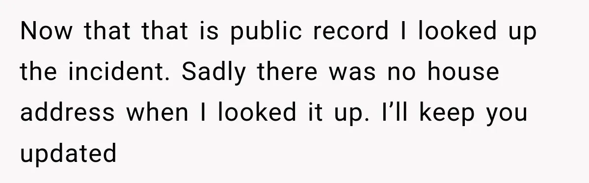 Now that that is public record I looked up the incident. Sadly there was no house address when I looked it up. I’ll keep you updated
