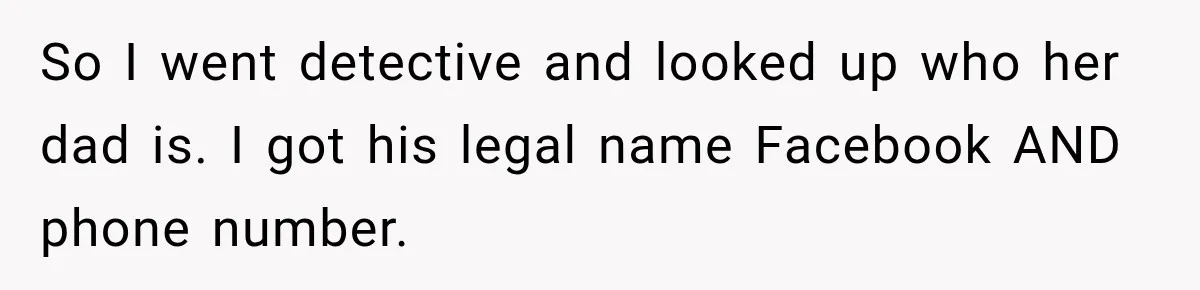 So I went detective and looked up who her dad is. I got his legal name Facebook AND phone number.