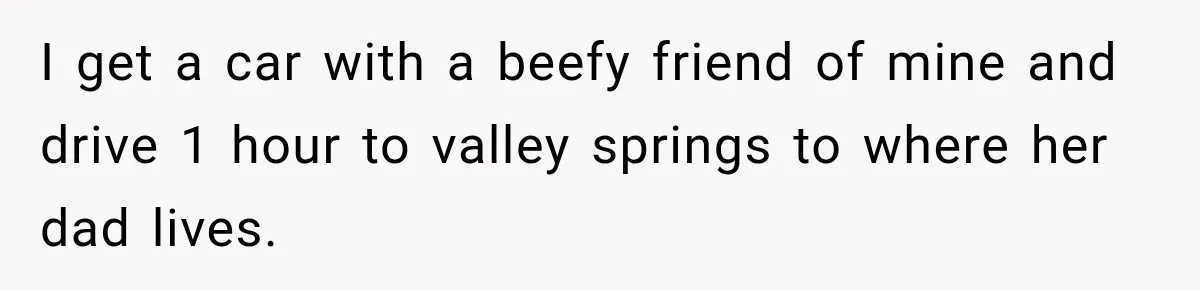 I get a car with a beefy friend of mine and drive 1 hour to valley springs to where her dad lives.