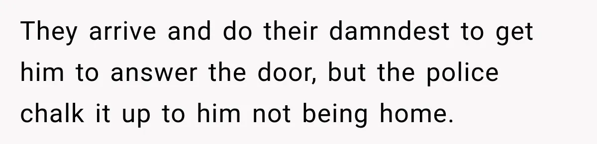 They arrive and do their damndest to get him to answer the door, but the police chalk it up to him not being home.