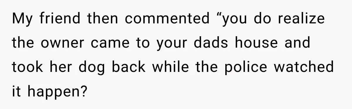 My friend then commented “you do realize the owner came to your dads house and took her dog back while the police watched it happen?
