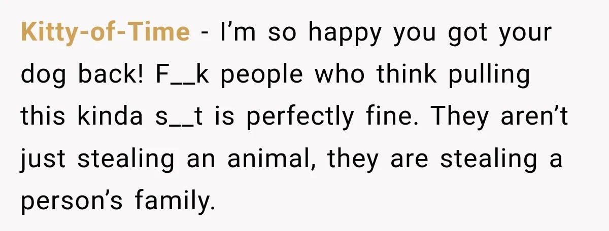 Kitty-of-Time − I’m so happy you got your dog back! F__k people who think pulling this kinda s__t is perfectly fine. They aren’t just stealing an animal, they are stealing...