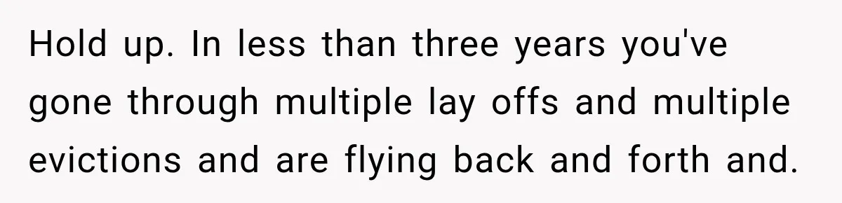 Hold up. In less than three years you've gone through multiple lay offs and multiple evictions and are flying back and forth and.