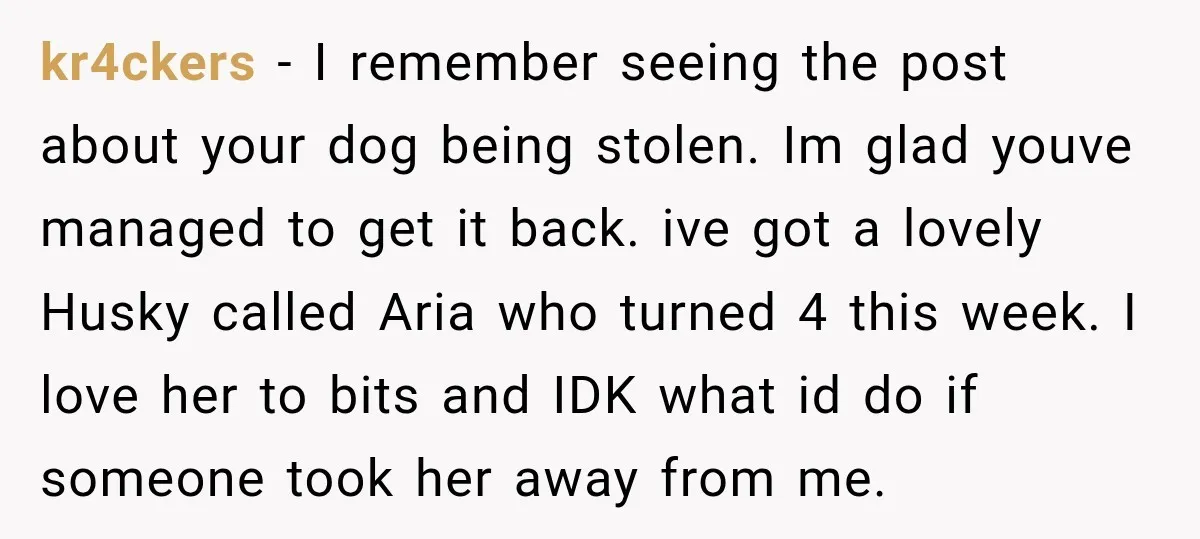 kr4ckers − I remember seeing the post about your dog being stolen. Im glad youve managed to get it back. ive got a lovely Husky called Aria who turned 4...